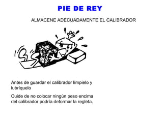 PIE DE REY
ALMACENE ADECUADAMENTE EL CALIBRADOR

Antes de guardar el calibrador límpielo y
lubríquelo
Cuide de no colocar ningún peso encima
del calibrador podría deformar la regleta.

 