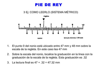 PIE DE REY
3 Ej: COMO LEERLO (SISTEMA MÉTRICO)

1. El punto 0 del nonio está ubicado entre 47 mm y 48 mm sobre la
escala de la regleta. En este caso lea 47 mm
2. Sobre la escala del nonio, localice la graduación en la linea con la
graduación de la escala de la regleta. Esta graduación es .32
3. La lectura final es 47 + .32 = 47.32 mm

 