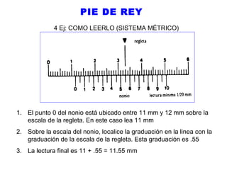 PIE DE REY
4 Ej: COMO LEERLO (SISTEMA MÉTRICO)

1. El punto 0 del nonio está ubicado entre 11 mm y 12 mm sobre la
escala de la regleta. En este caso lea 11 mm
2. Sobre la escala del nonio, localice la graduación en la linea con la
graduación de la escala de la regleta. Esta graduación es .55
3. La lectura final es 11 + .55 = 11.55 mm

 