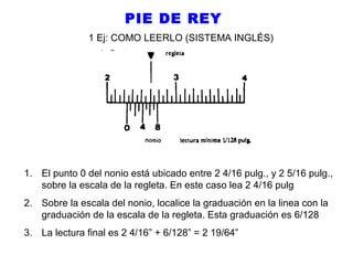 PIE DE REY
1 Ej: COMO LEERLO (SISTEMA INGLÉS)

1. El punto 0 del nonio está ubicado entre 2 4/16 pulg., y 2 5/16 pulg.,
sobre la escala de la regleta. En este caso lea 2 4/16 pulg
2. Sobre la escala del nonio, localice la graduación en la linea con la
graduación de la escala de la regleta. Esta graduación es 6/128
3. La lectura final es 2 4/16” + 6/128” = 2 19/64”

 