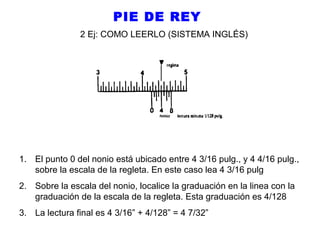 PIE DE REY
2 Ej: COMO LEERLO (SISTEMA INGLÉS)

1. El punto 0 del nonio está ubicado entre 4 3/16 pulg., y 4 4/16 pulg.,
sobre la escala de la regleta. En este caso lea 4 3/16 pulg
2. Sobre la escala del nonio, localice la graduación en la linea con la
graduación de la escala de la regleta. Esta graduación es 4/128
3. La lectura final es 4 3/16” + 4/128” = 4 7/32”

 