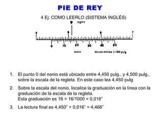 PIE DE REY
4 Ej: COMO LEERLO (SISTEMA INGLÉS)

1. El punto 0 del nonio está ubicado entre 4,450 pulg., y 4,500 pulg.,
sobre la escala de la regleta. En este caso lea 4,450 pulg
2. Sobre la escala del nonio, localice la graduación en la línea con la
graduación de la escala de la regleta.
Esta graduación es 16 = 16/1000 = 0,016”
3. La lectura final es 4,450” + 0,016” = 4,466”

 