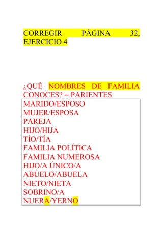 CORREGIR PÁGINA 32, 
EJERCICIO 4 
¿QUÉ NOMBRES DE FAMILIA 
CONOCES? = PARIENTES 
MARIDO/ESPOSO 
MUJER/ESPOSA 
PAREJA 
HIJO/HIJA 
TÍO/TÍA 
FAMILIA POLÍTICA 
FAMILIA NUMEROSA 
HIJO/A ÚNICO/A 
ABUELO/ABUELA 
NIETO/NIETA 
SOBRINO/A 
NUERA/YERNO 
 