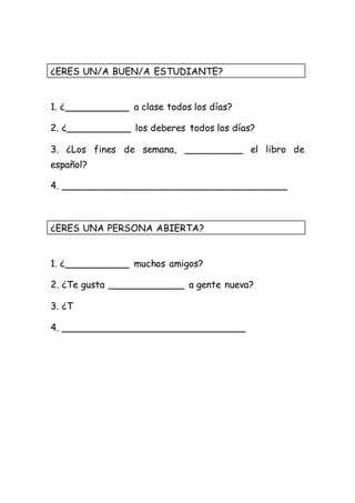 ¿ERES UN/A BUEN/A ESTUDIANTE? 
1. ¿___________ a clase todos los días? 
2. ¿___________ los deberes todos los días? 
3. ¿Los fines de semana, __________ el libro de 
español? 
4. ______________________________________ 
¿ERES UNA PERSONA ABIERTA? 
1. ¿___________ muchos amigos? 
2. ¿Te gusta _____________ a gente nueva? 
3. ¿T 
4. _______________________________ 
 