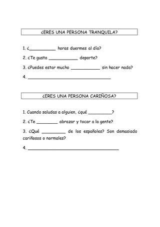 ¿ERES UNA PERSONA TRANQUILA? 
1. ¿__________ horas duermes al día? 
2. ¿Te gusta ___________ deporte? 
3. ¿Puedes estar mucho ___________ sin hacer nada? 
4. _______________________________ 
¿ERES UNA PERSONA CARIÑOSA? 
1. Cuando saludas a alguien, ¿qué _________? 
2. ¿Te ________ abrazar y tocar a la gente? 
3. ¿Qué _________ de los españoles? Son demasiado 
cariñosos o normales? 
4. __________________________________ 
 