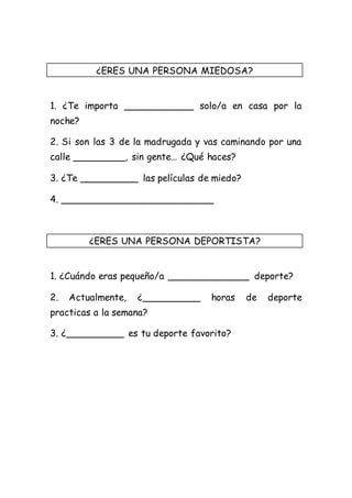 ¿ERES UNA PERSONA MIEDOSA? 
1. ¿Te importa ____________ solo/a en casa por la 
noche? 
2. Si son las 3 de la madrugada y vas caminando por una 
calle _________, sin gente… ¿Qué haces? 
3. ¿Te __________ las películas de miedo? 
4. __________________________ 
¿ERES UNA PERSONA DEPORTISTA? 
1. ¿Cuándo eras pequeño/a ______________ deporte? 
2. Actualmente, ¿__________ horas de deporte 
practicas a la semana? 
3. ¿__________ es tu deporte favorito? 
