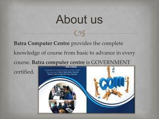 
Batra Computer Centre provides the complete
knowledge of course from basic to advance in every
course. Batra computer centre is GOVERNMENT
certified.
About us
 