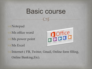 
Notepad
Ms office word
Ms power point
Ms Excel
Internet ( FB, Twitter, Gmail, Online form filling,
Online Banking,Etc).
Basic course
 