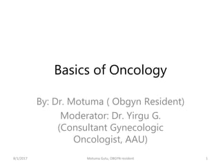 Basics of Oncology
By: Dr. Motuma ( Obgyn Resident)
Moderator: Dr. Yirgu G.
(Consultant Gynecologic
Oncologist, AAU)
8/1/2017 Motuma Gutu, OBGYN resident 1
 