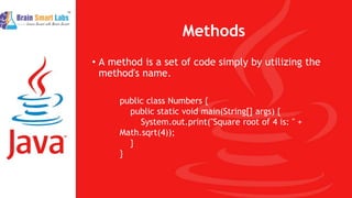Methods
• A method is a set of code simply by utilizing the
method's name.
public class Numbers {
public static void main(String[] args) {
System.out.print("Square root of 4 is: " +
Math.sqrt(4));
}
}
 