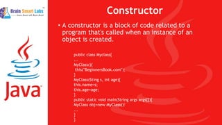 Constructor
• A constructor is a block of code related to a
program that's called when an instance of an
object is created.
public class Myclass{
...
MyClass(){
this("BeginnersBook.com");
}
MyClass(Sting s, int age){
this.name=s;
this.age=age;
}
public static void main(String args args[]){
MyClass obj=new MyClass():
...
}
}
 