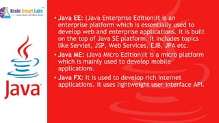 • Java EE: (Java Enterprise Edition)It is an
enterprise platform which is essentially used to
develop web and enterprise applications. It is built
on the top of Java SE platform. It includes topics
like Servlet, JSP, Web Services, EJB, JPA etc.
• Java ME: (Java Micro Edition)It is a micro platform
which is mainly used to develop mobile
applications.
• Java FX: It is used to develop rich internet
applications. It uses lightweight user interface API.
 