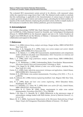 Basics on Radar Cross Section Reduction Measurements
of Simple and Complex Targets Using Microwave Absorbers 375
The evaluated RCS measurement system proved to be effective, with measured values
within the expected error range (lower than 1 dB). The obtained results enable to conclude
that this methodology is applicable in the characterization of various types of simple and
complex geometry targets in indoor and outdoor ranges, attending the far-field condition. In
function of the results obtained, employing the presented system, further in-depth studies of
RCS reduction is feasible for other military platforms, given its functionality.
6. Acknowledgment
The authors acknowledge FAPESP (São Paulo Research Foundation) (Process 03/00716-4
and 11/03093-4), CNPq (National Council for Scientific and Technological Development)
(Process N. 305478/2009-5) for the financial support and also to Dr. Carlos Frederico de
Angelis from INPE/Brazil and the Ministry of Defense / Aeronautics Command, for their
collaboration and support in this project.
7. References
Balanis, C. A. (1982) Antenna theory, analysis and design, Harper & Row, ISBN 0-47160-352-X
New York, USA
Bhattacaryya, A. K.; Sengupta, D. L. (1991), Radar cross section analysis and control, Artech
House, ISBN 0-89006-371-0, Norwood, USA
Birtcher, C. R.; Balanis, C. A. (1994), RCS measurements, transformations and comparisons
under cylindrical and plane wave illumination. IEEE Transactions on Antennas and
Propagation, v. 42, n. 3, p.329-333.
Blake, L. V. (1986), Radar range performance analysis, Artech House, ISBN 0-89006-224-2,
Norwood, USA
Burgess, L. R., Berlekamp, J. (1988) Understanding Radar Cross-Section Measurements.
Microwaves Systems News and Communications Technology, p. 54-61.
Crispin, J. W.; Siegel, K. M. (1968), Methods of radar cross section analysis, Academic Press,
New York, N.Y., USA
Currie, N. C. (1989), Radar reflectivity measurement: techniques and applications, Artech House,
ISBN 0-89006-345-1, Norwood, USA
Dybdal, R. B. (1987) Radar cross section measurements. Proceedings of the IEEE, v. 75, n. 4,
p.498-516.
Jasik, H.; Johnson, R.C. (1984) Antenna engineering handbook, 2 ed., Mcgraw Hill, New York,
USA
Jenn, D. C. (1995), Radar and laser cross section engineering, AIAA Education Series,
Washington, DC, USA
Knott, E. F.; Schaeffer, J. F.; Tuley, M. T. (1993) Radar cross section (2nd ed.), Artech House,
ISBN 1-891121-25-1, Norwood, USA.
Kouyoumjian, R. G.; Peters JR. (1965), Range requirements in radar cross section
measurements. Proceedings of the IEEE, v. 53, p. 920-928.
Martin, I. M.; Dias, J. C.; Rezende, M. C. (2002), Reflectivity in the microwave range of
polyurethane coatings loaded with NiZn ferrites. Journal of Materials Research, v.1,
n.1, p. 1-10
Miacci, M. A. S. (2002), Experimental Measurements of the Microwave Backscattering of Single
Shapes Targets, (In Portuguese), Dissertation (Master of Science) – ITA, Brazil
www.intechopen.com
 