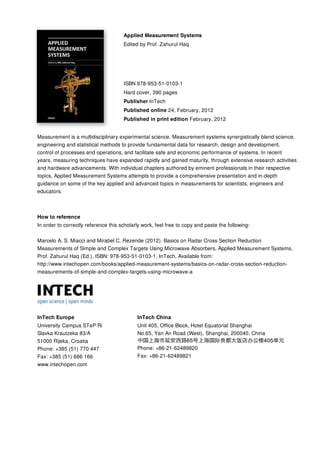 Applied Measurement Systems
Edited by Prof. Zahurul Haq
ISBN 978-953-51-0103-1
Hard cover, 390 pages
Publisher InTech
Published online 24, February, 2012
Published in print edition February, 2012
InTech Europe
University Campus STeP Ri
Slavka Krautzeka 83/A
51000 Rijeka, Croatia
Phone: +385 (51) 770 447
Fax: +385 (51) 686 166
www.intechopen.com
InTech China
Unit 405, Office Block, Hotel Equatorial Shanghai
No.65, Yan An Road (West), Shanghai, 200040, China
Phone: +86-21-62489820
Fax: +86-21-62489821
Measurement is a multidisciplinary experimental science. Measurement systems synergistically blend science,
engineering and statistical methods to provide fundamental data for research, design and development,
control of processes and operations, and facilitate safe and economic performance of systems. In recent
years, measuring techniques have expanded rapidly and gained maturity, through extensive research activities
and hardware advancements. With individual chapters authored by eminent professionals in their respective
topics, Applied Measurement Systems attempts to provide a comprehensive presentation and in-depth
guidance on some of the key applied and advanced topics in measurements for scientists, engineers and
educators.
How to reference
In order to correctly reference this scholarly work, feel free to copy and paste the following:
Marcelo A. S. Miacci and Mirabel C. Rezende (2012). Basics on Radar Cross Section Reduction
Measurements of Simple and Complex Targets Using Microwave Absorbers, Applied Measurement Systems,
Prof. Zahurul Haq (Ed.), ISBN: 978-953-51-0103-1, InTech, Available from:
http://www.intechopen.com/books/applied-measurement-systems/basics-on-radar-cross-section-reduction-
measurements-of-simple-and-complex-targets-using-microwave-a
 