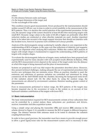 Basics on Radar Cross Section Reduction Measurements
of Simple and Complex Targets Using Microwave Absorbers 355
where:
R is the distance between radar and target;
d is the largest dimension of the target; and
is the wavelength of the radar.
This condition ensures good measurements. Errors produced by the instrumentation should
neither exceed 0.5 dB nor vary in time in order to avoid instability in the measurement of the
RCS patterns. Thus, it is decisive the careful selection of the experimental parameters. In this
case, the dynamic range of the system should be at least 40 dB when measuring targets with
small RCS. Dynamic range values in the order of 60 dB or higher are preferable when RCS
reduction studies are conducted or when absorber materials are used. Another important
factor to be taken into account is the target support structure that should not interfere with
the incident wave, however in practice such condition isn’t always possible.
Analysis of the electromagnetic energy scattering by metallic objects is very important in the
understanding of RCS of targets, in the same way that reflections of dielectric and magnetic
surfaces are important when studying RCS reduction. Within this context, RCS analysis of
targets with simple shapes is fundamental to support the understanding of RCS patterns of
targets with complex shapes.
To evaluate the electromagnetic behavior of targets, many methods have been proposed and
experimentally used for many decades with well accepted results (Birtcher & Balanis, 1994)
and the RCS measurement errors depend on the nature of the target under test, the distance
at which this target is being measured and the place of measurements.
Systems are projected in such way that respect the parameters described above. However,
they present technical challenges, making adequate the use of experimental procedures that
involve new techniques that can minimize errors. When an anechoic chamber is used, the
emissions and reflections of spurious radiation are controlled and minimized by using
commercial off the shelf ERAM inside the chamber, becoming the background noise levels
of this radiation almost null. On the other hand, by using the outdoor range, the
measurements are affected by environment variations, therefore needing greater control of
the parameters.
Even in measurements performed in indoor range, the RCS patterns of the targets may
become impaired due to the occurrence of noise in the system or on account of low
backward radiation contribution of the targets with lower RCS.
3.1 Basic instrumentation
The basic instrumentation required for RCS measurements consists of four subsystems that
can be controlled by a central station; these subsystems are: positioners and drivers,
receiver, transmitter and data acquisition system.
Using a simple setup and placing the transmitter (TX) and receiver (RX) antennas in the
scheme showed in Figure 2, it is possible to measure the RCS of targets in different frequency
ranges. The distance between both antennas needs to be tested to eliminate the radiation
coupling between them.
In order to have good precision, the transmitter must have means to provide enough power
to allow a good signal/noise ratio for the measurement system and it is necessary to take
www.intechopen.com
 