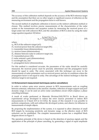 Applied Measurement Systems358
The accuracy of this calibration method depends on the accuracy of the RCS reference target
and the assumption that there are no other targets or significant sources of reflection on the
measuring environment and the propagation factor is well known.
The second method of amplitude calibration is known as the indirect calibration method or
closure. This method involves precise measurements of the characteristics of the radar
system or the transmission and reception system by measuring the received power of a
target under test with unknown RCS, and the calculation of RCS is done by using the radar
range equation (equation 10) below:
4
(10)
where:
: RCS of the unknown target (m2);
PR: received power from the unknown target (W);
LT: transmitter losses (dimensionless);
LR: receiver losses (dimensionless);
Ru: distance between radar to unknown target (m);
PT: transmitted power (W);
G: radar antenna’s gain (dimensionless);
: wavelength (m), and
Fu: propagation factor (dimensionless).
For this method is considered accurate, the parameters of the radar should be carefully
measured, the received power must be precisely determined and the propagation factor
should be equal to unity. The errors associated with this technique can occur in the
measurements of radar parameters such as received power and also in conditions where the
propagation factor is not equal to unity. One advantage of the indirect technique is that the
reference target is not required.
3.3 Enhancement measurement techniques (active cancellation)
In order to reduce some error sources present in RCS measurements such as coupling
between antennas, reflections in the anechoic chamber, reflection of target support and poor
dynamic range, it can be used an active noise cancellation circuit which employs a phase
cancelling technique.
A result of works performed at Materials Division/IAE/DCTA in Brazil shows an
experimental set-up developed to reduce the error sources presented in indoor RCS
measurements in C-band (5.8 to 6.4 GHz). By means of this research it was possible to
perform comparisons, with and without the developed system, and observe its influence in
measurements of simple objects.
By proposing the implementation of the system, it is expected to allow detection of small
RCS targets by increasing sensitivity and dynamic range, so the effective study of RCS
reduction can be established. The complete measurement system has a simplified block
diagram shown in Figure 5.
The operation principle of the device is based on the detection of spurious signals and the
application of the principle of phase cancelling, by generating a signal of equal amplitude
www.intechopen.com
 