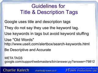 Guidelines for
         Title & Description Tags
Google uses title and description tags
They do not say they use the keyword tag.
Use keywords in tags but avoid keyword stuffing
Use "Old Words"
http://www.useit.com/alertbox/search-keywords.html
Be Descriptive and Accurate

META TAGS
google.com/support/webmasters/bin/answer.py?answer=79812
 