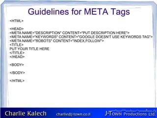 Guidelines for META Tags
<HTML>

<HEAD>
<META NAME="DESCRIPTION" CONTENT="PUT DESCRIPTION HERE">
<META NAME="KEYWORDS" CONTENT="GOOGLE DOESN'T USE KEYWORDS TAG">
<META NAME="ROBOTS" CONTENT="INDEX,FOLLOW">
<TITLE>
PUT YOUR TITLE HERE
</TITLE>
</HEAD>

<BODY>

</BODY>

</HTML>
 