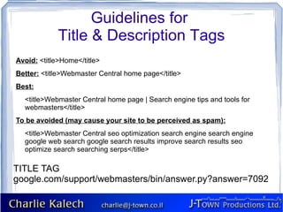 Guidelines for
             Title & Description Tags
Avoid: <title>Home</title>
Better: <title>Webmaster Central home page</title>
Best:
  <title>Webmaster Central home page | Search engine tips and tools for
  webmasters</title>
To be avoided (may cause your site to be perceived as spam):
  <title>Webmaster Central seo optimization search engine search engine
  google web search google search results improve search results seo
  optimize search searching serps</title>

TITLE TAG
google.com/support/webmasters/bin/answer.py?answer=7092
 