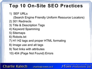Top 10 On-Site SEO Practices
1) SEF URLs
    (Search Engine Friendly Uniform Resource Locators)
2) 301 Redirects
3) Title & Description Tags
4) Keyword Spamming
5) Sitemaps
6) Robots.txt
7) H1 H2 tags and proper HTML formating
8) Image use and alt tags
9) Text links with attributes
10) 404 (Page Not Found) Errors
 