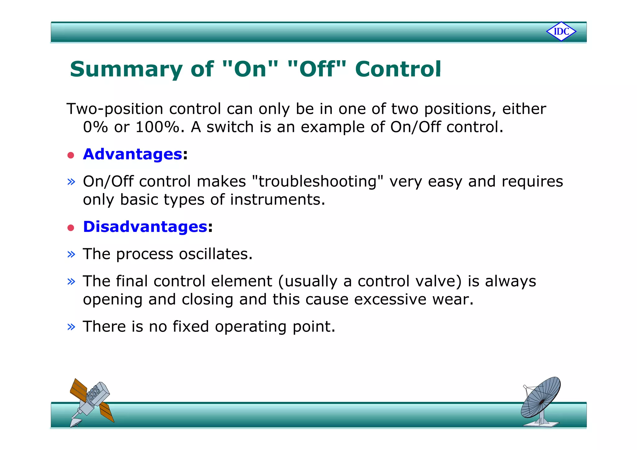 Summary of "On" "Off" ControlSummary of On Off Control
Two-position control can only be in one of two positions, either
0% 100% A it h i l f O /Off t l0% or 100%. A switch is an example of On/Off control.
 Advantages:
» On/Off control makes "troubleshooting" very easy and requires
only basic types of instruments.
 Disadvantages: Disadvantages:
» The process oscillates.
Th fi l t l l t ( ll t l l ) i l» The final control element (usually a control valve) is always
opening and closing and this cause excessive wear.
» There is no fixed operating point» There is no fixed operating point.
 