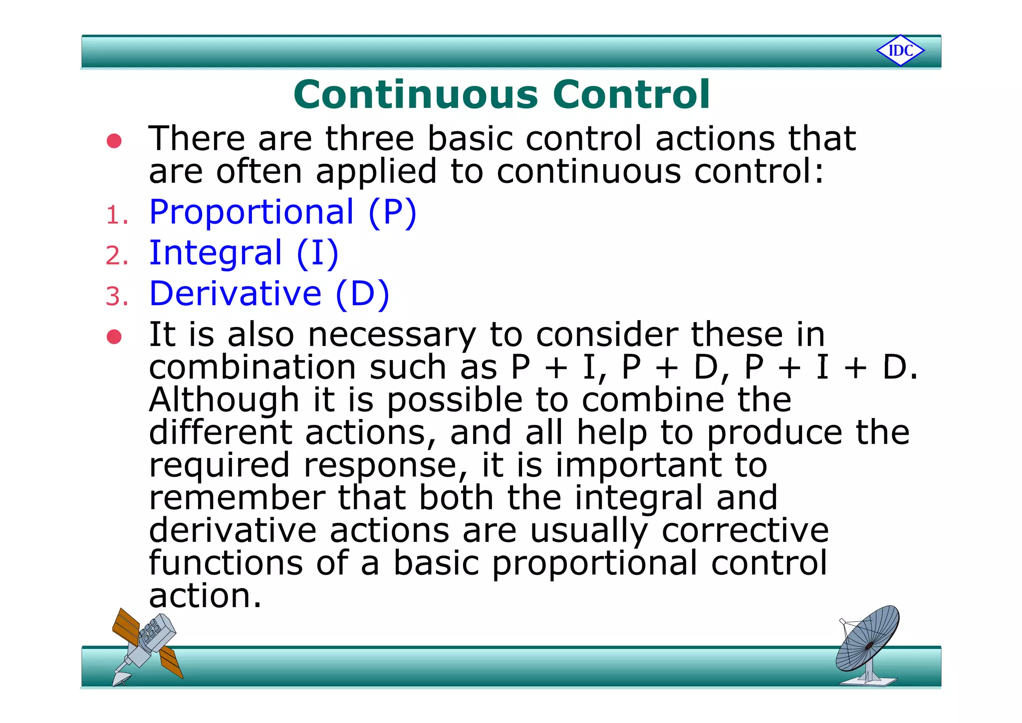 Continuous Control
 There are three basic control actions that
are often applied to continuous control:
1. Proportional (P)
2. Integral (I)
( )3. Derivative (D)
 It is also necessary to consider these in
combination such as P + I P + D P + I + Dcombination such as P + I, P + D, P + I + D.
Although it is possible to combine the
different actions, and all help to produce thedifferent actions, and all help to produce the
required response, it is important to
remember that both the integral and
derivative actions are usually correctivederivative actions are usually corrective
functions of a basic proportional control
action.act o
 