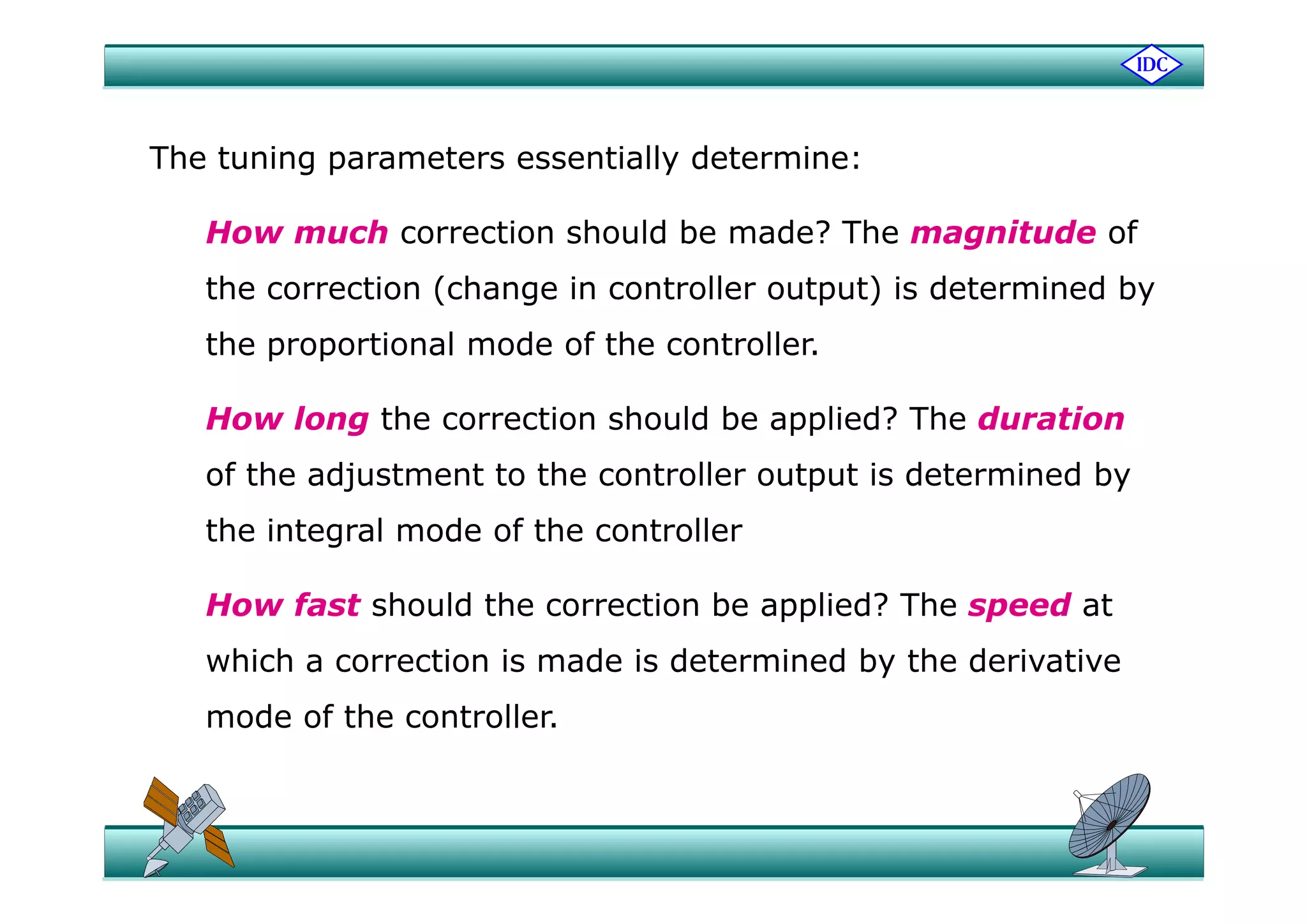 Th t i t ti ll d t iThe tuning parameters essentially determine:
How much correction should be made? The magnitude of
the correction (change in controller output) is determined by
the proportional mode of the controller.p p
How long the correction should be applied? The duration
fof the adjustment to the controller output is determined by
the integral mode of the controller
How fast should the correction be applied? The speed at
which a correction is made is determined by the derivativewhich a correction is made is determined by the derivative
mode of the controller.
 