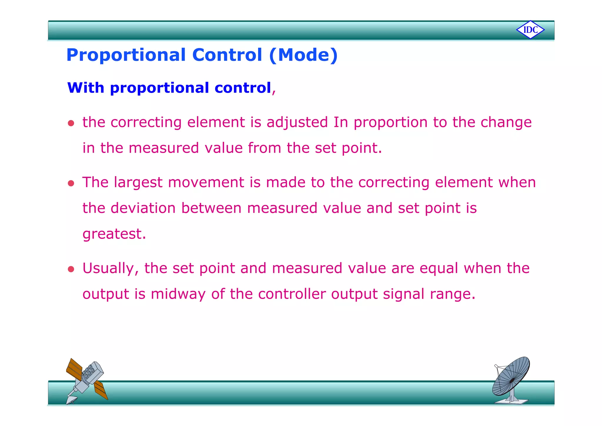 Proportional Control (Mode)
With proportional control,
h l d d h h the correcting element is adjusted In proportion to the change
in the measured value from the set point.
 The largest movement is made to the correcting element when
the deviation between measured value and set point ist e de at o bet ee easu ed a ue a d set po t s
greatest.
 Usually, the set point and measured value are equal when the
output is midway of the controller output signal range.
 