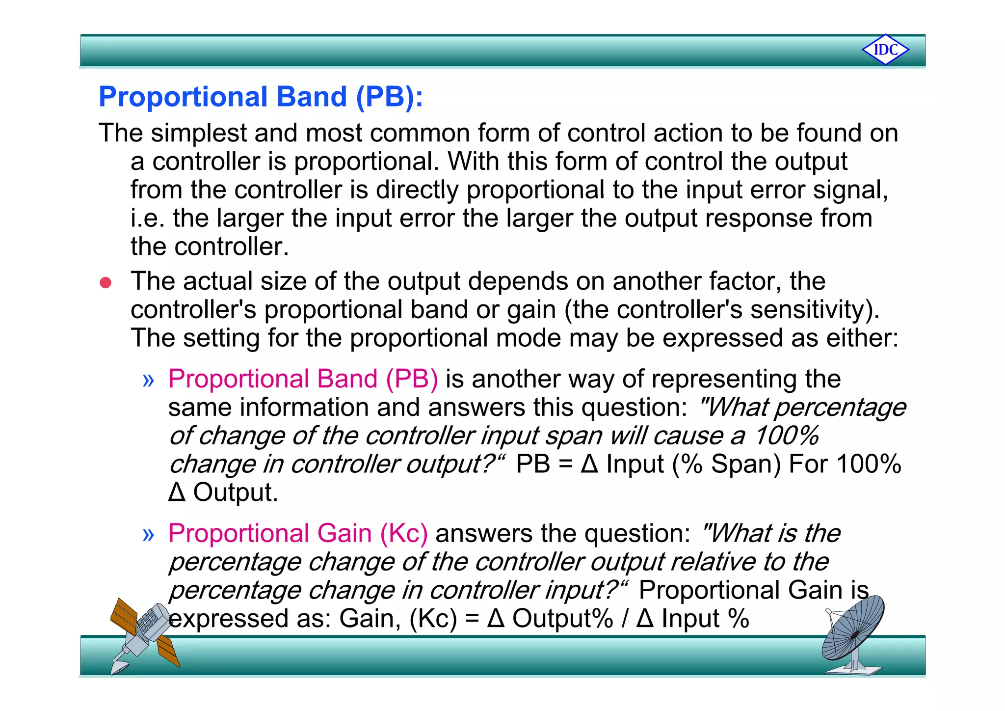 Proportional Band (PB):
The simplest and most common form of control action to be found on
a controller is proportional. With this form of control the output
from the controller is directly proportional to the input error signalfrom the controller is directly proportional to the input error signal,
i.e. the larger the input error the larger the output response from
the controller.
Th t l i f th t t d d th f t th The actual size of the output depends on another factor, the
controller's proportional band or gain (the controller's sensitivity).
The setting for the proportional mode may be expressed as either:
» Proportional Band (PB) is another way of representing the
same information and answers this question: "What percentage
of change of the controller input span will cause a 100%of change of the controller input span will cause a 100%
change in controller output?“ PB = ∆ Input (% Span) For 100%
∆ Output.
» Proportional Gain (Kc) answers the question: "What is the
percentage change of the controller output relative to the
percentage change in controller input?“ Proportional Gain ispercentage change in controller input? Proportional Gain is
expressed as: Gain, (Kc) = ∆ Output% / ∆ Input %
 