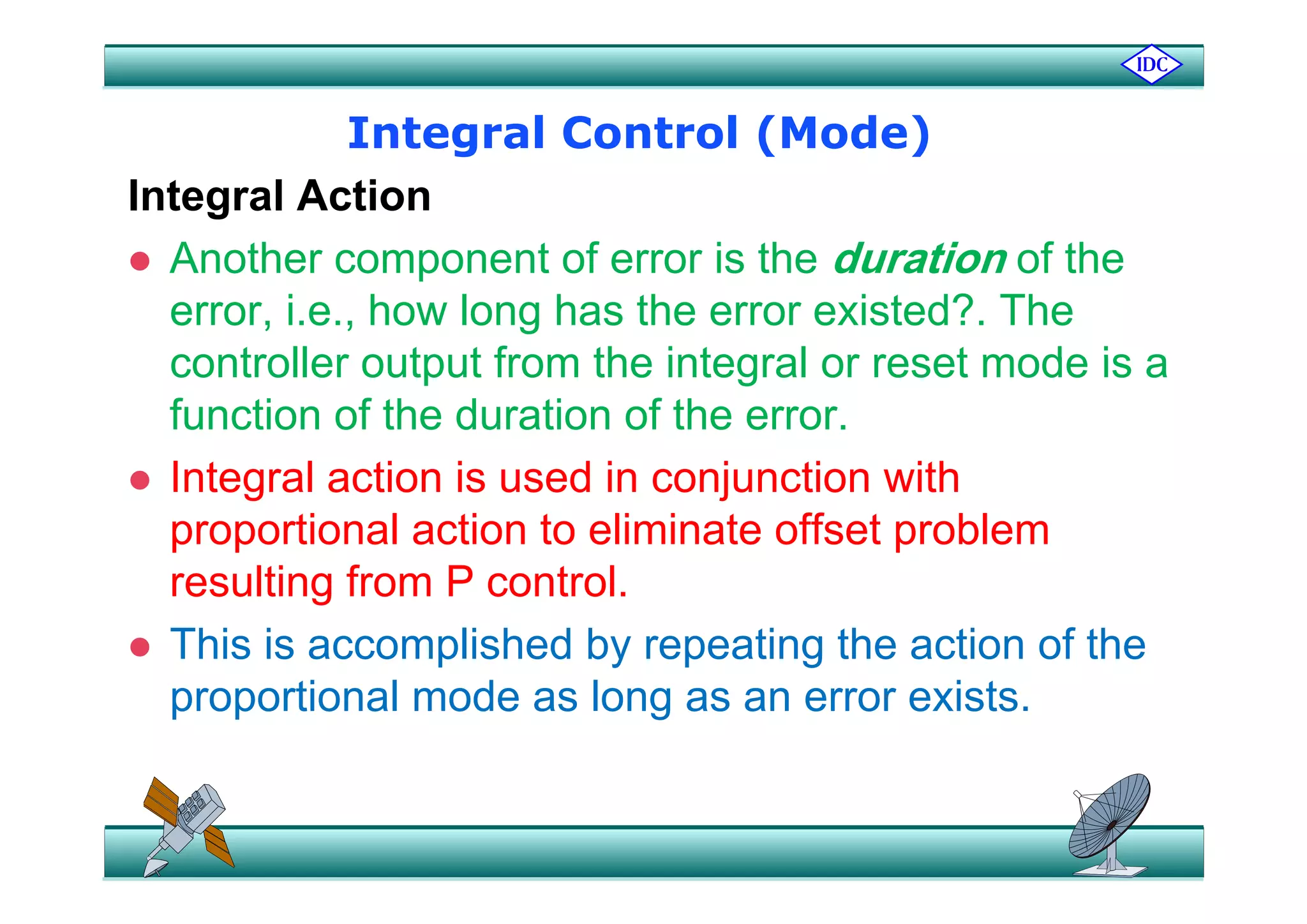 Integral Control (Mode)Integral Control (Mode)
Integral Action
 Another component of error is the duration of the Another component of error is the duration of the
error, i.e., how long has the error existed?. The
controller output from the integral or reset mode is acontroller output from the integral or reset mode is a
function of the duration of the error.
I t l ti i d i j ti ith Integral action is used in conjunction with
proportional action to eliminate offset problem
lti f P t lresulting from P control.
 This is accomplished by repeating the action of the
proportional mode as long as an error exists.
 
