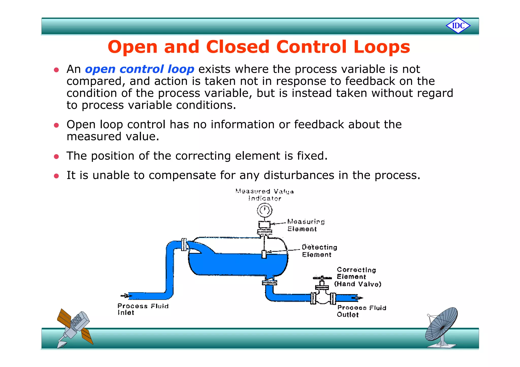 Open and Closed Control Loops
 An open control loop exists where the process variable is not
compared, and action is taken not in response to feedback on the
condition of the process variable, but is instead taken without regard
to process variable conditions.
 Open loop control has no information or feedback about the
measured value.
 The position of the correcting element is fixed.
 It is unable to compensate for any disturbances in the process.
 
