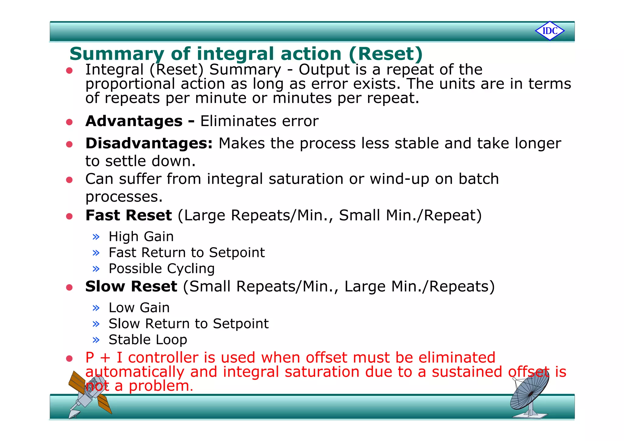 Summary of integral action (Reset)
 Integral (Reset) Summary - Output is a repeat of the Integral (Reset) Summary - Output is a repeat of the
proportional action as long as error exists. The units are in terms
of repeats per minute or minutes per repeat.
 Advantages - Eliminates error Advantages - Eliminates error
 Disadvantages: Makes the process less stable and take longer
to settle down.
 Can suffer from integral saturation or wind-up on batch
processes.
 Fast Reset (Large Repeats/Min., Small Min./Repeat)ast eset ( a ge epeats/ , S a / epeat)
» High Gain
» Fast Return to Setpoint
» Possible Cycling» Possible Cycling
 Slow Reset (Small Repeats/Min., Large Min./Repeats)
» Low Gain
Sl R t t S t i t» Slow Return to Setpoint
» Stable Loop
 P + I controller is used when offset must be eliminated
automatically and integral saturation due to a sustained offset isautomatically and integral saturation due to a sustained offset is
not a problem.
 
