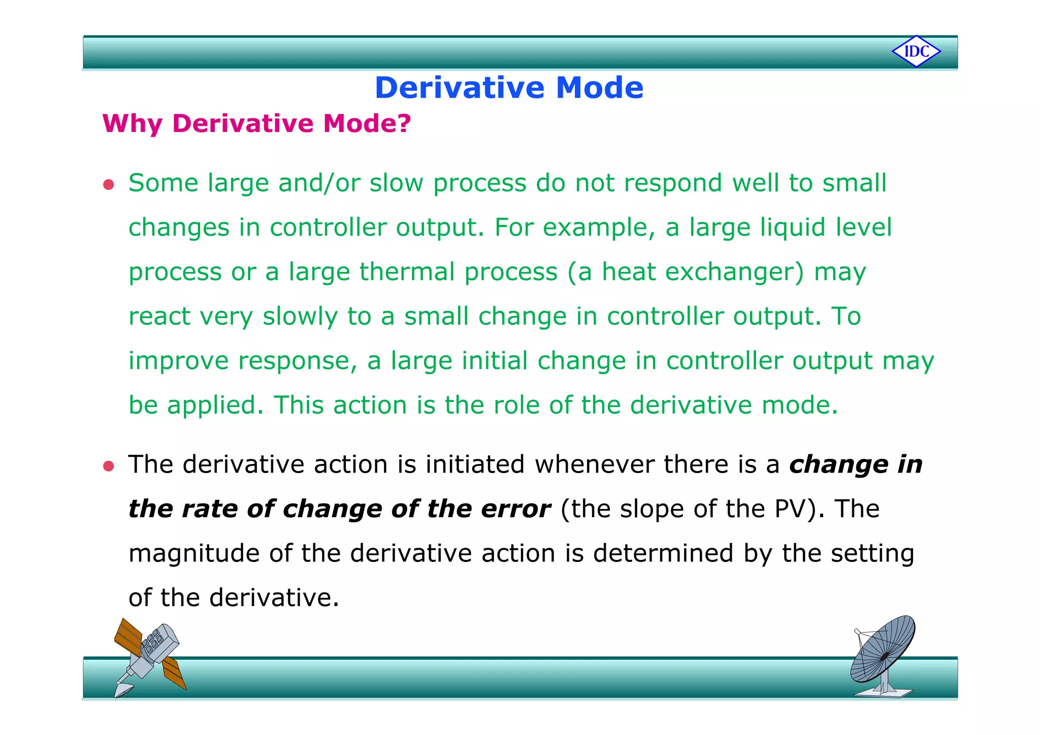 Derivative Mode
Wh D i ti M d ?Why Derivative Mode?
 Some large and/or slow process do not respond well to small
changes in controller output. For example, a large liquid level
process or a large thermal process (a heat exchanger) mayp g p ( g ) y
react very slowly to a small change in controller output. To
improve response, a large initial change in controller output mayimprove response, a large initial change in controller output may
be applied. This action is the role of the derivative mode.
 The derivative action is initiated whenever there is a change in
the rate of change of the error (the slope of the PV). The
magnitude of the derivative action is determined by the setting
of the derivative.
 