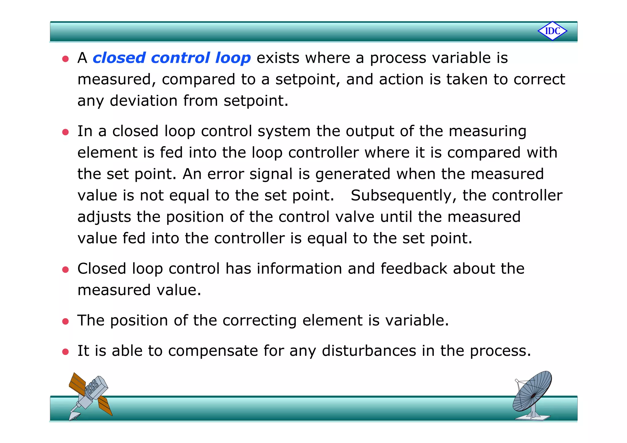  A closed control loop exists where a process variable is
measured, compared to a setpoint, and action is taken to correct
any deviation from setpoint.
 In a closed loop control system the output of the measuring
element is fed into the loop controller where it is compared with
the set point An error signal is generated when the measuredthe set point. An error signal is generated when the measured
value is not equal to the set point. Subsequently, the controller
adjusts the position of the control valve until the measuredadjusts the position of the control valve until the measured
value fed into the controller is equal to the set point.
 Closed loop control has information and feedback about the Closed loop control has information and feedback about the
measured value.
 The position of the correcting element is variable The position of the correcting element is variable.
 It is able to compensate for any disturbances in the process.
 