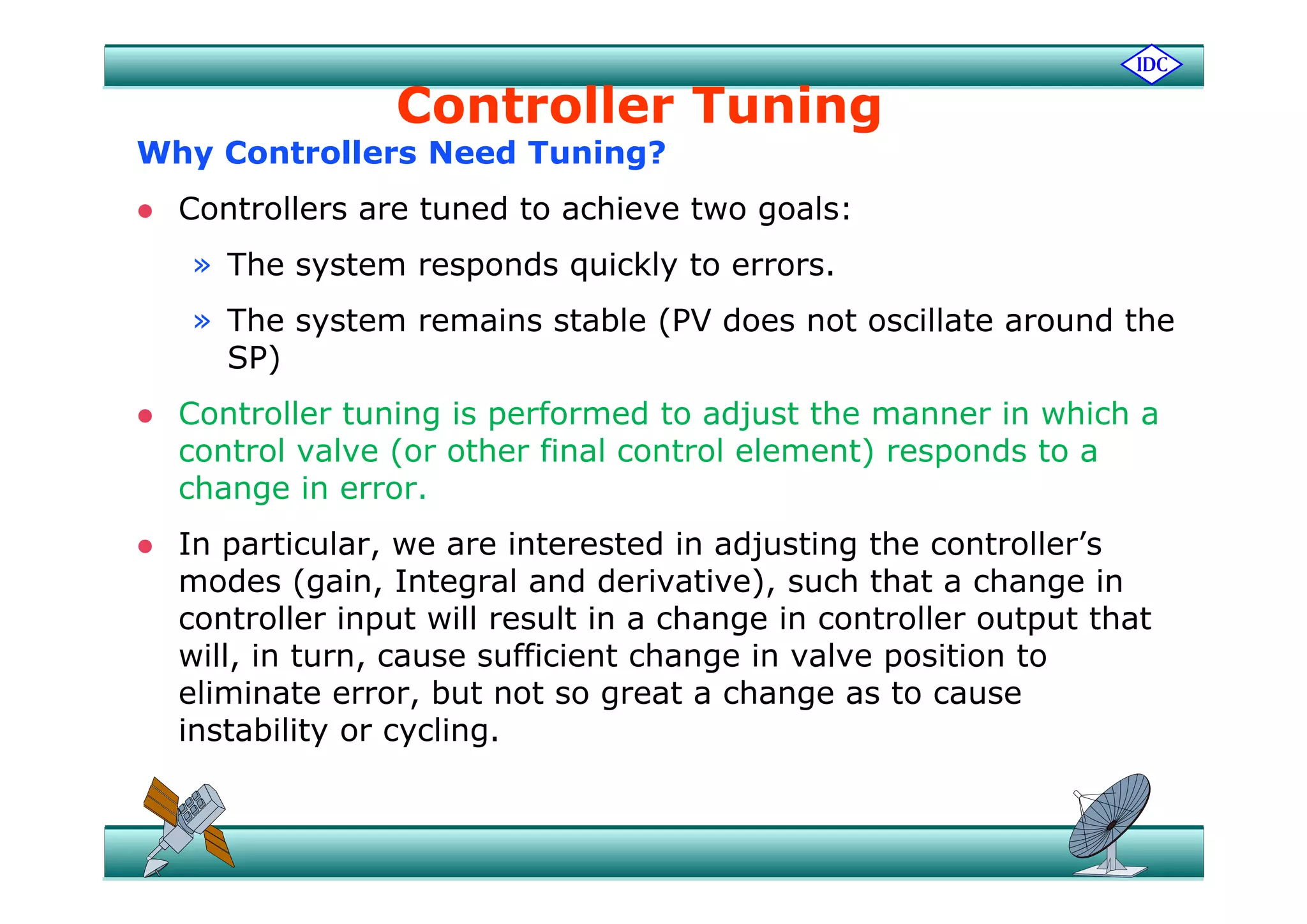 Controller Tuning
Why Controllers Need Tuning?Why Controllers Need Tuning?
 Controllers are tuned to achieve two goals:
h d kl» The system responds quickly to errors.
» The system remains stable (PV does not oscillate around the
SP)SP)
 Controller tuning is performed to adjust the manner in which a
control valve (or other final control element) responds to aco t o a e (o ot e a co t o e e e t) espo ds to a
change in error.
 In particular, we are interested in adjusting the controller’s
modes (gain, Integral and derivative), such that a change in
controller input will result in a change in controller output that
will, in turn, cause sufficient change in valve position to, , g p
eliminate error, but not so great a change as to cause
instability or cycling.
 