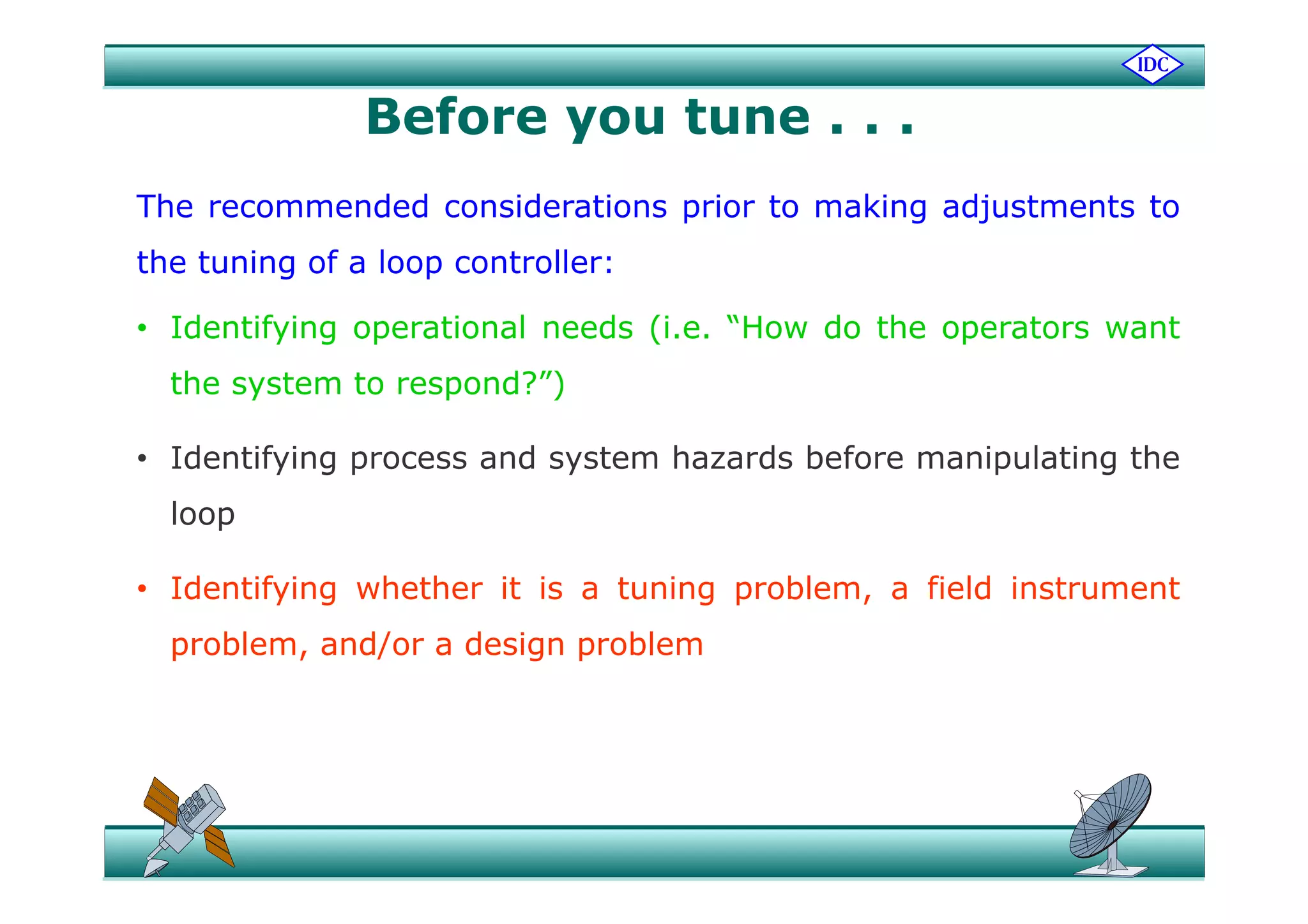 Before you tune . . .
The recommended considerations prior to making adjustments to
th t i f l t llthe tuning of a loop controller:
• Identifying operational needs (i.e. “How do the operators want
the system to respond?”)
• Identifying process and system hazards before manipulating theIdentifying process and system hazards before manipulating the
loop
• Identifying whether it is a tuning problem, a field instrument
problem, and/or a design problem
 
