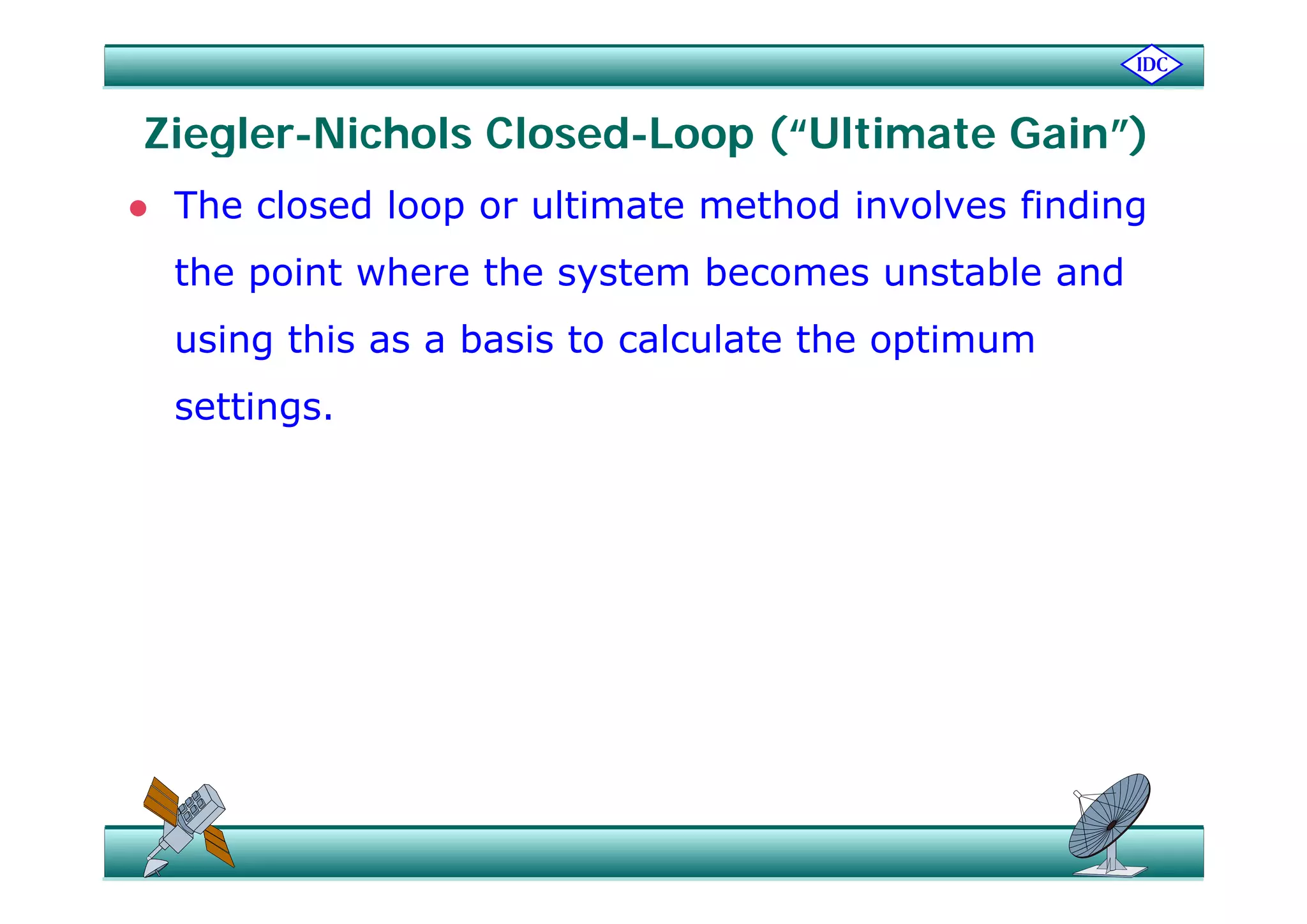 Ziegler-Nichols Closed-Loop (“Ultimate Gain”)Ziegler Nichols Closed Loop ( Ultimate Gain )
 The closed loop or ultimate method involves finding
the point where the system becomes unstable and
using this as a basis to calculate the optimumg p
settings.
 
