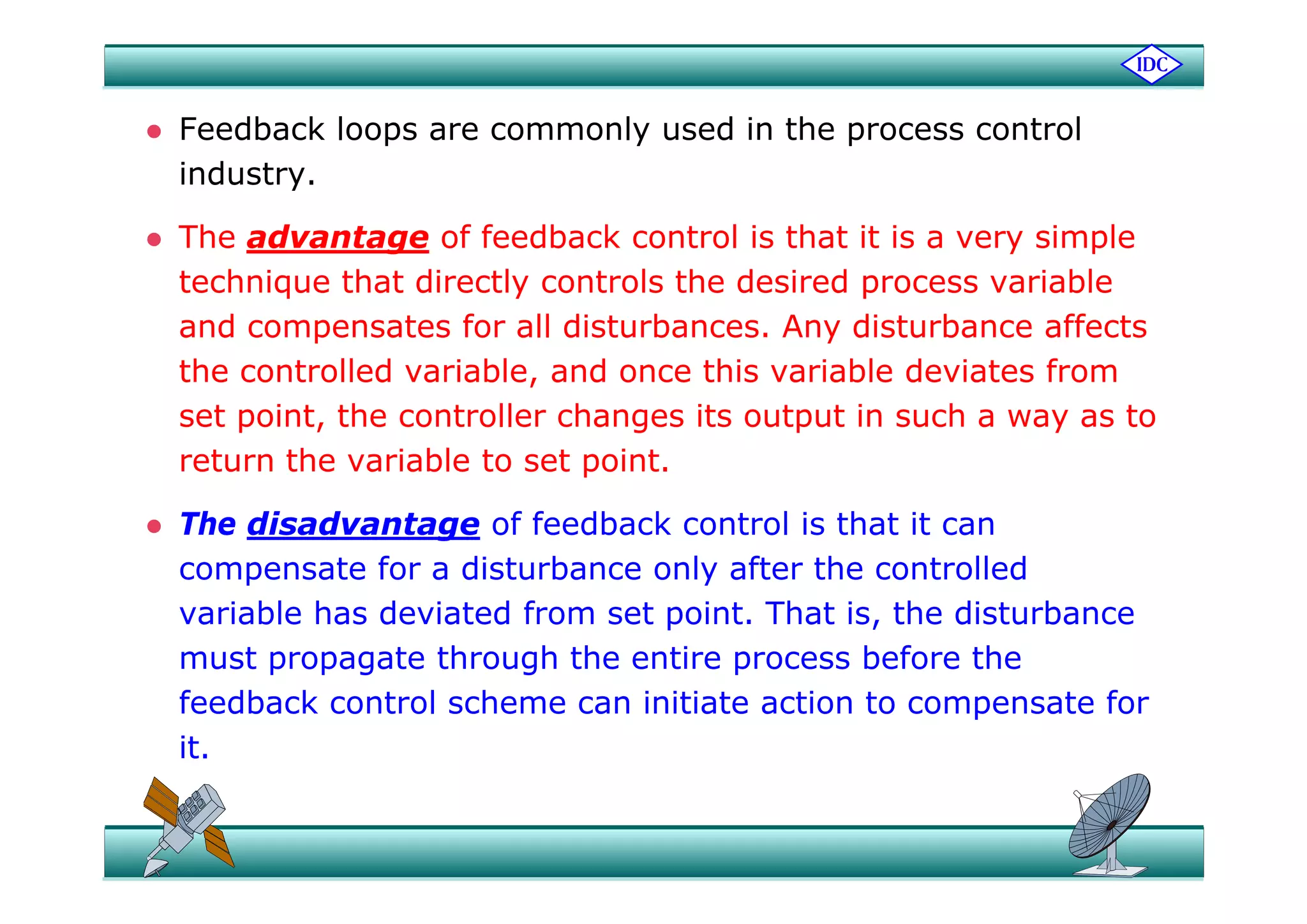  Feedback loops are commonly used in the process control
industry.
 The advantage of feedback control is that it is a very simpleg y p
technique that directly controls the desired process variable
and compensates for all disturbances. Any disturbance affects
the controlled variable, and once this variable deviates from
set point, the controller changes its output in such a way as to
return the variable to set pointreturn the variable to set point.
 The disadvantage of feedback control is that it can
compensate for a disturbance only after the controlledcompensate for a disturbance only after the controlled
variable has deviated from set point. That is, the disturbance
must propagate through the entire process before thep p g g p
feedback control scheme can initiate action to compensate for
it.
 