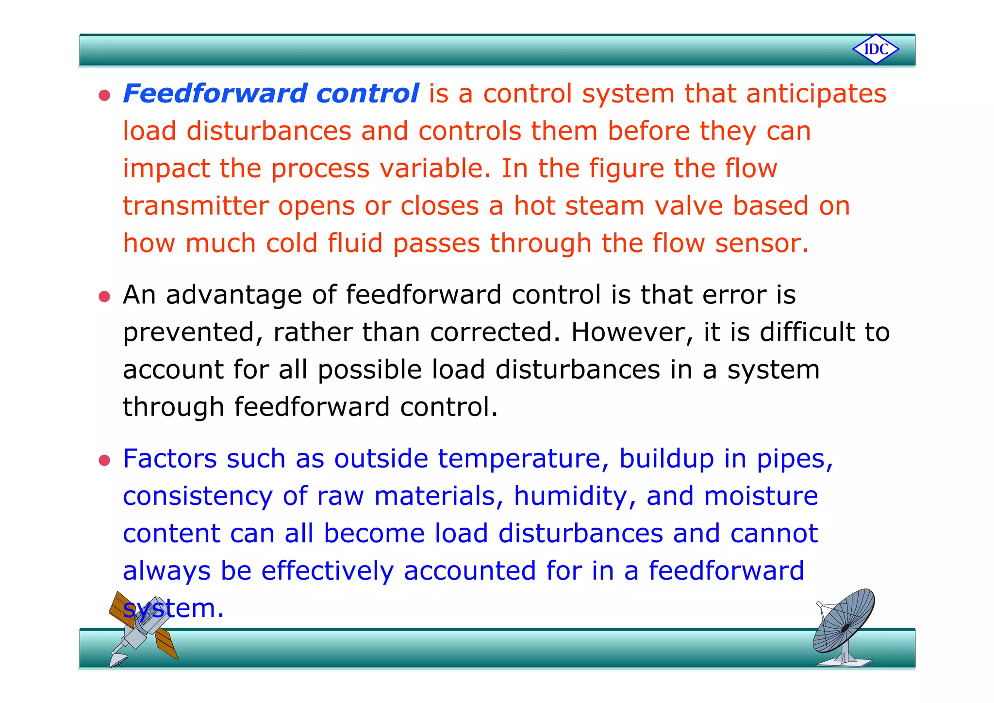  Feedforward control is a control system that anticipates
load disturbances and controls them before they can
impact the process variable. In the figure the flow
transmitter opens or closes a hot steam valve based on
how much cold fluid passes through the flow sensor.
 An advantage of feedforward control is that error is
prevented, rather than corrected. However, it is difficult to
account for all possible load disturbances in a system
through feedforward control.
 Factors such as outside temperature, buildup in pipes,
consistency of raw materials, humidity, and moisture
content can all become load disturbances and cannot
always be effectively accounted for in a feedforward
system.
 