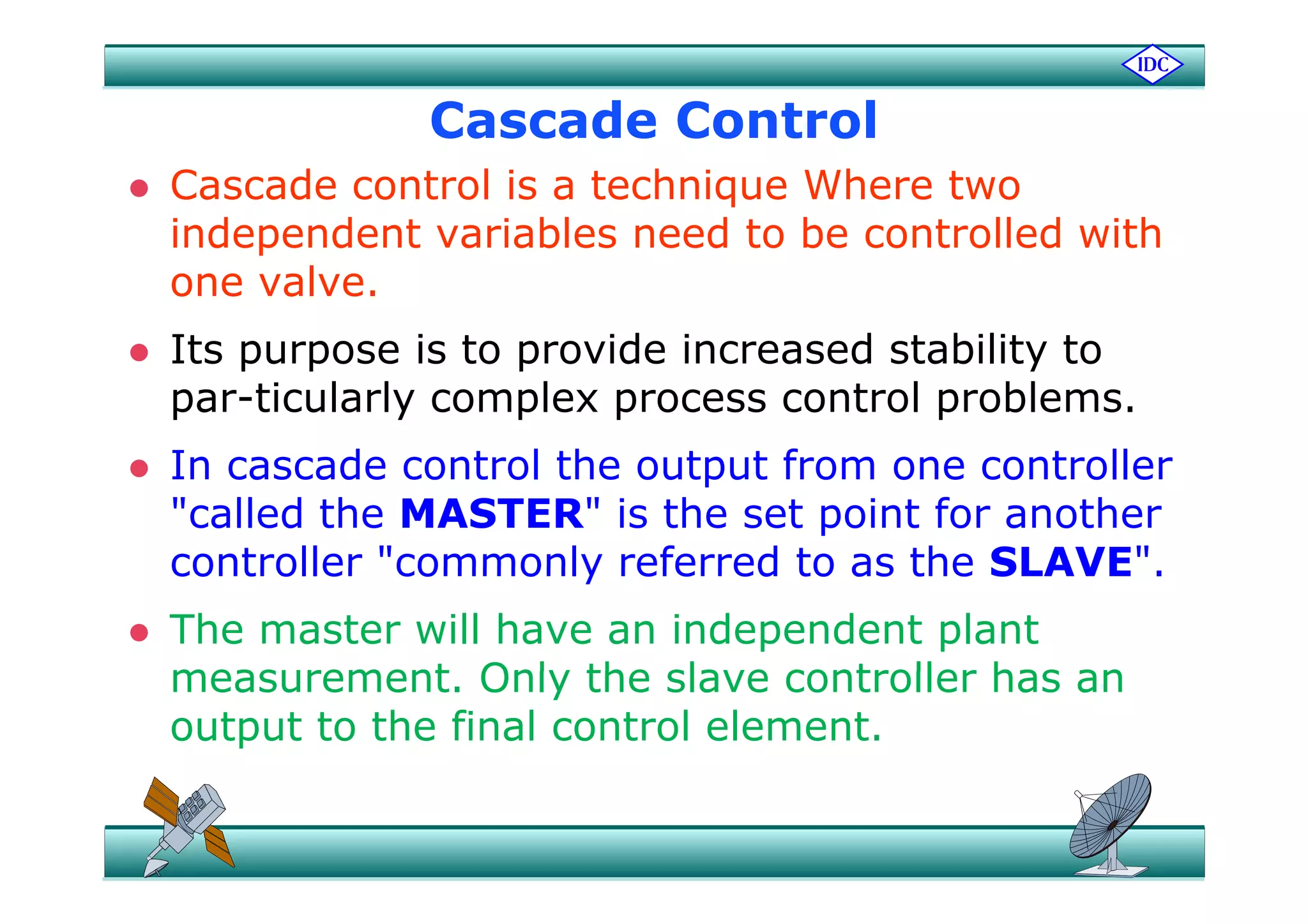 Cascade Control
 Cascade control is a technique Where two
independent variables need to be controlled withp
one valve.
 Its purpose is to provide increased stability to Its purpose is to provide increased stability to
par-ticularly complex process control problems.
 In cascade control the output from one controller In cascade control the output from one controller
"called the MASTER" is the set point for another
controller "commonly referred to as the SLAVE"controller commonly referred to as the SLAVE .
 The master will have an independent plant
measurement Only the slave controller has anmeasurement. Only the slave controller has an
output to the final control element.
 