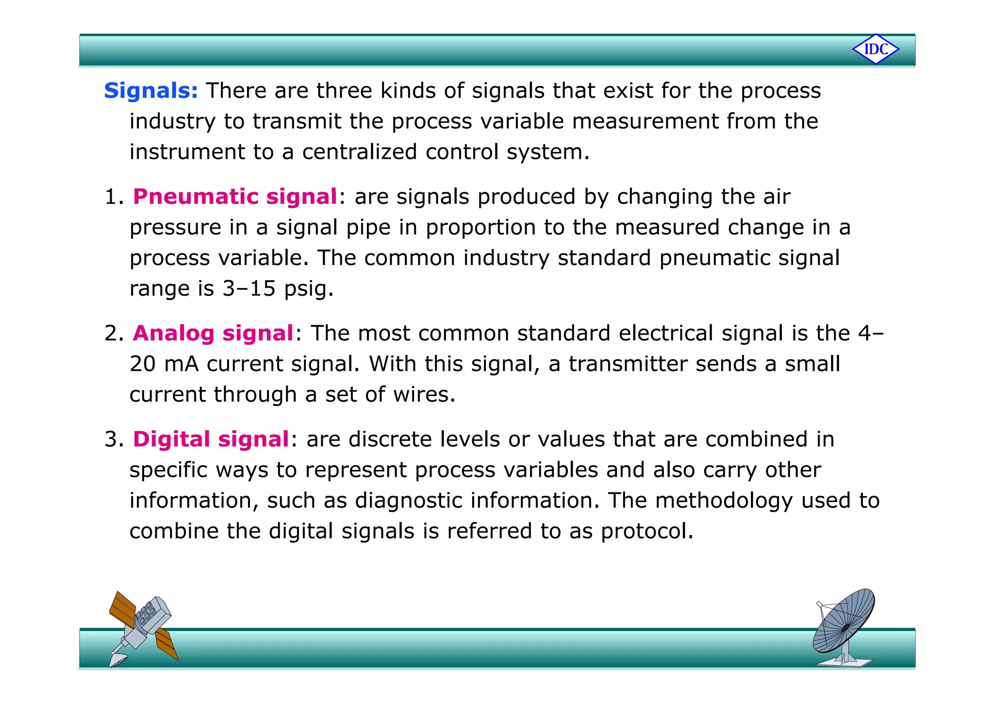 Signals: There are three kinds of signals that exist for the process
findustry to transmit the process variable measurement from the
instrument to a centralized control system.
1 Pne matic signal e ign l p od ed b h nging the i1. Pneumatic signal: are signals produced by changing the air
pressure in a signal pipe in proportion to the measured change in a
process variable. The common industry standard pneumatic signal
range is 3–15 psig.
2. Analog signal: The most common standard electrical signal is the 4–
20 mA current signal. With this signal, a transmitter sends a small
current through a set of wires.
3 Di i l i l di l l l h bi d i3. Digital signal: are discrete levels or values that are combined in
specific ways to represent process variables and also carry other
information, such as diagnostic information. The methodology used to, g gy
combine the digital signals is referred to as protocol.
 
