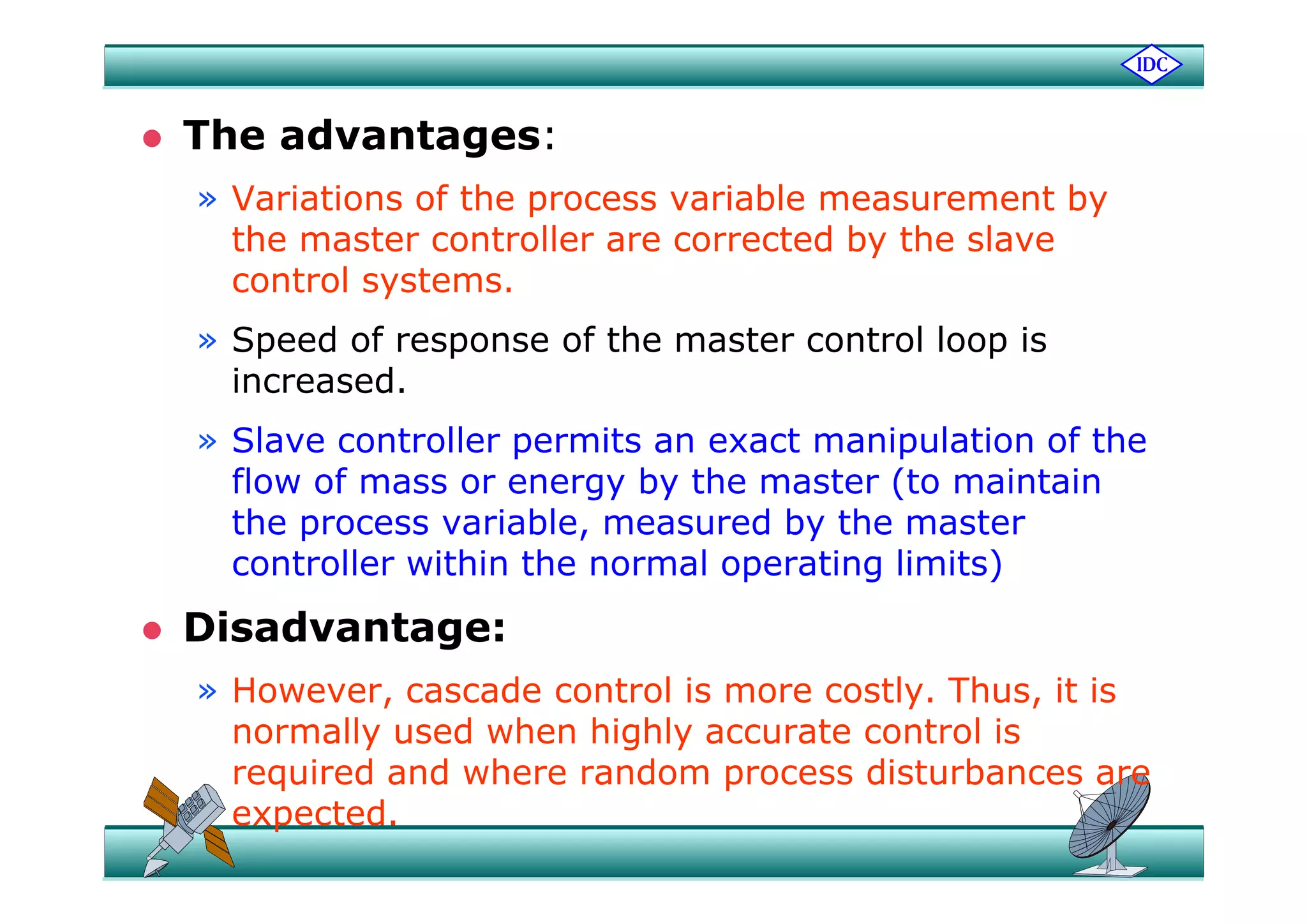  The advantages:The advantages:
» Variations of the process variable measurement by
the master controller are corrected by the slavey
control systems.
» Speed of response of the master control loop isp p p
increased.
» Slave controller permits an exact manipulation of the
flow of mass or energy by the master (to maintain
the process variable, measured by the master
controller within the normal operating limits)controller within the normal operating limits)
 Disadvantage:
» However, cascade control is more costly. Thus, it is
normally used when highly accurate control is
required and where random process disturbances arerequired and where random process disturbances are
expected.
 