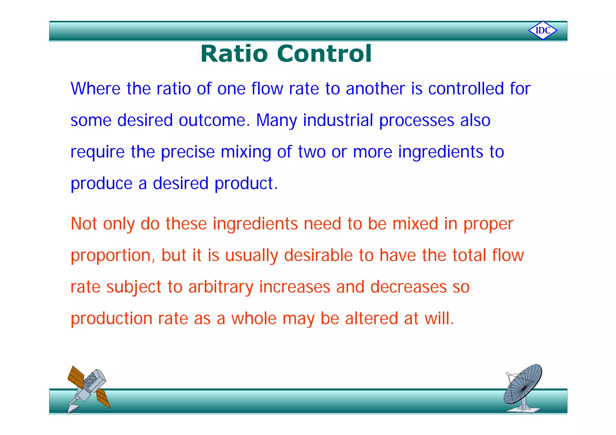 Ratio Control
Where the ratio of one flow rate to another is controlled for
some desired outcome Many industrial processes alsosome desired outcome. Many industrial processes also
require the precise mixing of two or more ingredients to
produce a desired product.
N t l d th i di t d t b i d iNot only do these ingredients need to be mixed in proper
proportion, but it is usually desirable to have the total flow
rate subject to arbitrary increases and decreases so
production rate as a whole may be altered at willproduction rate as a whole may be altered at will.
 