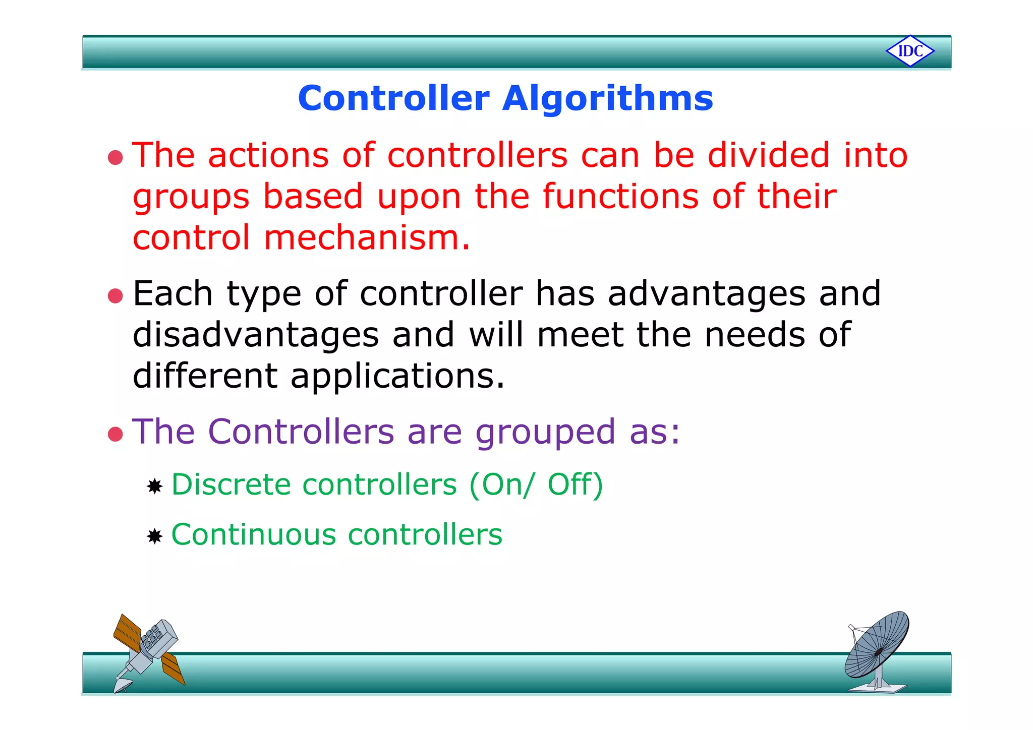 Controller Algorithmsg
 The actions of controllers can be divided into
groups based upon the functions of theirgroups based upon the functions of their
control mechanism.
E h t f t ll h d t d Each type of controller has advantages and
disadvantages and will meet the needs of
diff t li tidifferent applications.
 The Controllers are grouped as:g p
 Discrete controllers (On/ Off)
 Continuous controllers Continuous controllers
 