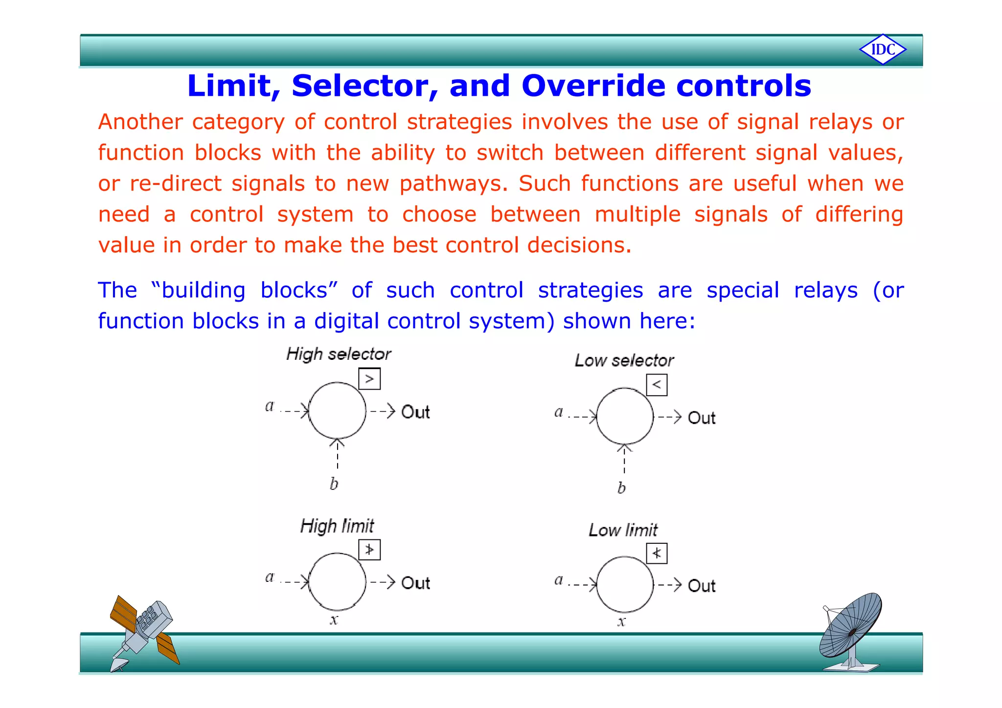 Limit, Selector, and Override controls
h f l l h f l lAnother category of control strategies involves the use of signal relays or
function blocks with the ability to switch between different signal values,
or re-direct signals to new pathways. Such functions are useful when weg p y
need a control system to choose between multiple signals of differing
value in order to make the best control decisions.
The “building blocks” of such control strategies are special relays (or
function blocks in a digital control system) shown here:
 