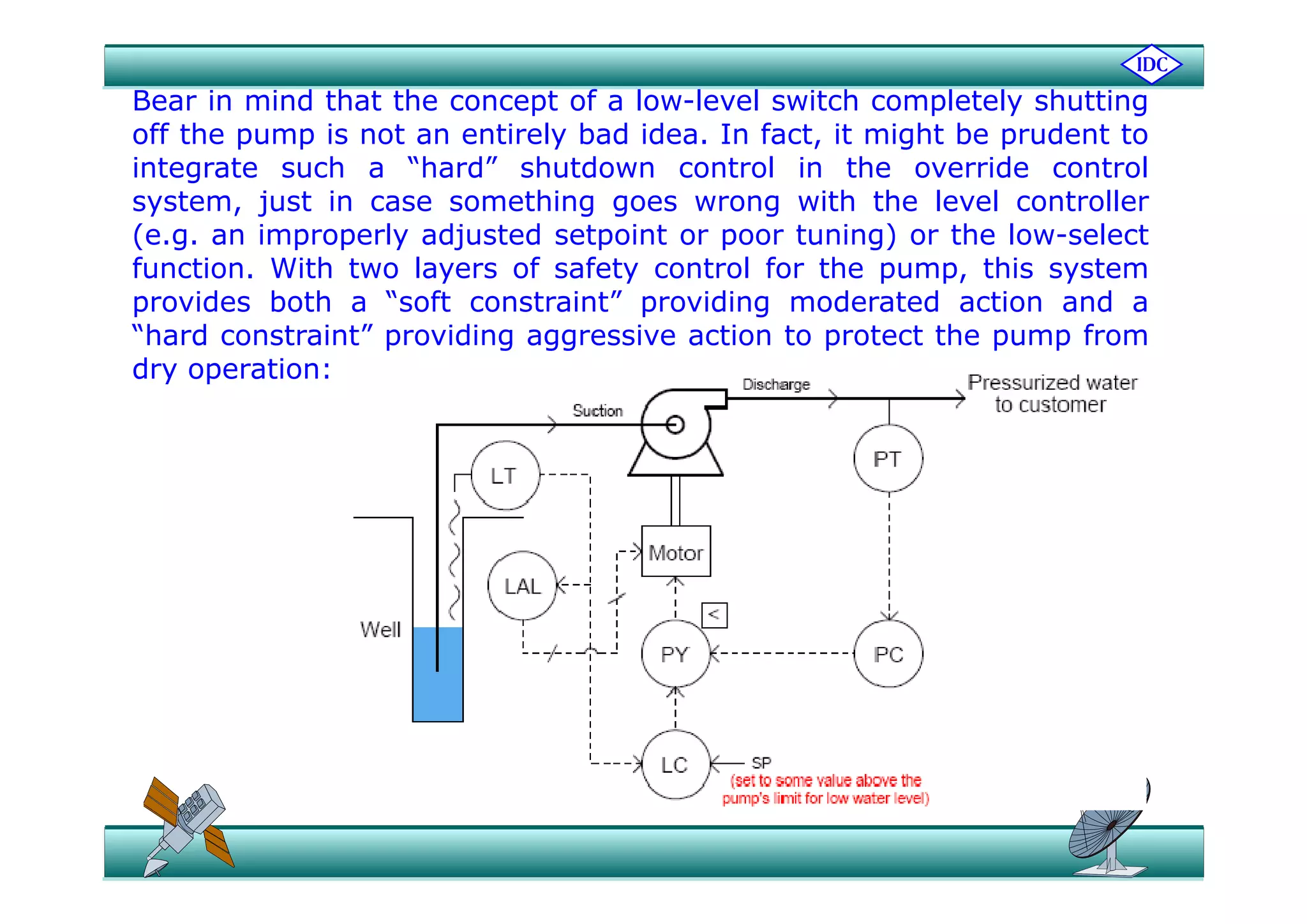 Bear in mind that the concept of a low-level switch completely shutting
off the pump is not an entirely bad idea. In fact, it might be prudent top p y , g p
integrate such a “hard” shutdown control in the override control
system, just in case something goes wrong with the level controller
(e.g. an improperly adjusted setpoint or poor tuning) or the low-select
function. With two layers of safety control for the pump, this system
provides both a “soft constraint” providing moderated action and a
“hard constraint” providing aggressive action to protect the pump from
dry operation:
 