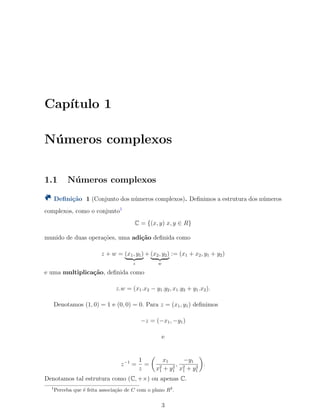 Cap´ıtulo 1
N´umeros complexos
1.1 N´umeros complexos
Deﬁni¸c˜ao 1 (Conjunto dos n´umeros complexos). Deﬁnimos a estrutura dos n´umeros
complexos, como o conjunto1
C = {(x, y) x, y ∈ R}
munido de duas opera¸c˜oes, uma adi¸c˜ao deﬁnida como
z + w = (x1, y1)
z
+ (x2, y2)
w
:= (x1 + x2, y1 + y2)
e uma multiplica¸c˜ao, deﬁnida como
z.w = (x1.x2 − y1.y2, x1.y2 + y1.x2).
Denotamos (1, 0) = 1 e (0, 0) = 0. Para z = (x1, y1) deﬁnimos
−z = (−x1, −y1)
e
z−1
=
1
z
=
(
x1
x2
1 + y2
1
,
−y1
x2
1 + y2
1
)
.
Denotamos tal estrutura como (C, +×) ou apenas C.
1
Perceba que ´e feita associa¸c˜ao de C com o plano R2
.
3
 