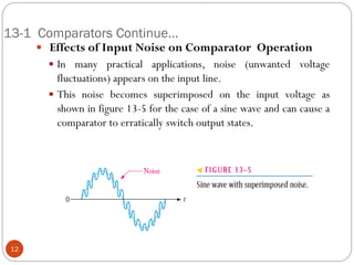 13-1 Comparators Continue… 
 Effects of Input Noise on Comparator Operation 
In many practical applications, noise (unwanted voltage fluctuations) appears on the input line. 
This noise becomes superimposed on the input voltage as shown in figure 13-5 for the case of a sine wave and can cause a comparator to erratically switch output states. 
12  