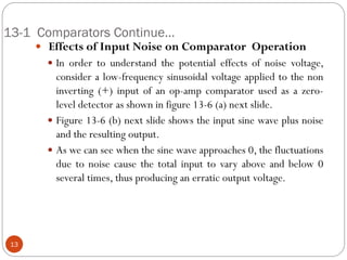 13-1 Comparators Continue… 
 Effects of Input Noise on Comparator Operation 
In order to understand the potential effects of noise voltage, consider a low-frequency sinusoidal voltage applied to the non inverting (+) input of an op-amp comparator used as a zero- level detector as shown in figure 13-6 (a) next slide. 
Figure 13-6 (b) next slide shows the input sine wave plus noise and the resulting output. 
As we can see when the sine wave approaches 0, the fluctuations due to noise cause the total input to vary above and below 0 several times, thus producing an erratic output voltage. 
13  