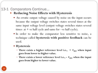 13-1 Comparators Continue… 
 Reducing Noise Effects with Hysteresis 
 An erratic output voltage caused by noise on the input occurs because the output voltage switches states several times at the same input voltage level (output voltage switches states several times at + ve half cycle and same for –ve half cycle). 
In order to make the comparator less sensitive to noise, a technique called hysteresis with positive feedback can be used. 
Hysteresis 
There exists a higher reference level i.e., + VREF when input goes from lower to higher value. 
There exists a lower reference level i.e., - VREF when the input goes from higher to lower value. 
15  